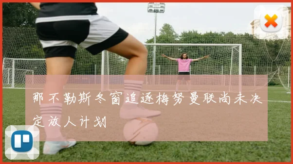那不勒斯冬窗追逐梅努曼联尚未决定放人计划
