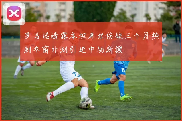 罗马诺透露本坦库尔伤缺三个月热刺冬窗计划引进中场新援