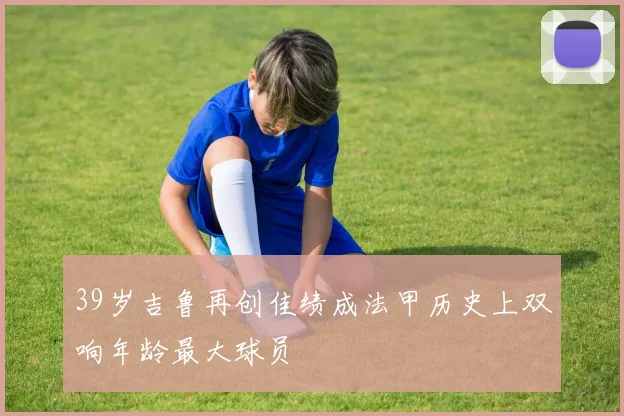 39岁吉鲁再创佳绩成法甲历史上双响年龄最大球员