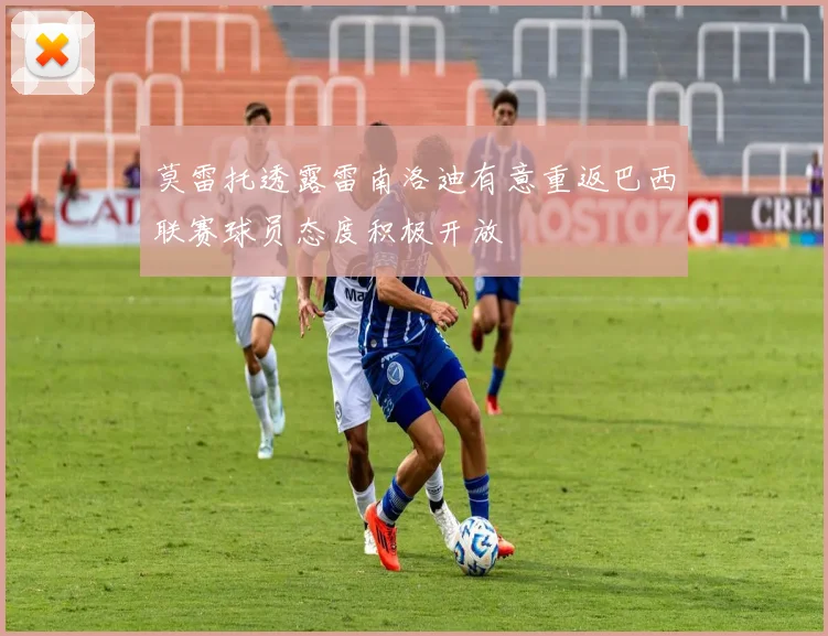 莫雷托透露雷南洛迪有意重返巴西联赛球员态度积极开放