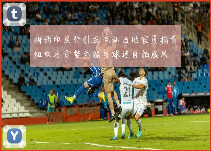 梅西印度行引发混乱当地官员指责组织方贪婪无能与球迷自拍成风