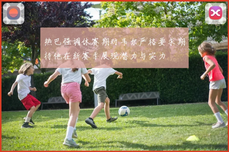 热巴强调休赛期对韦尔严格要求期待他在新赛季展现潜力与实力