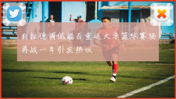 利拉德调侃能否重返大学篮球赛场再战一年引发热议