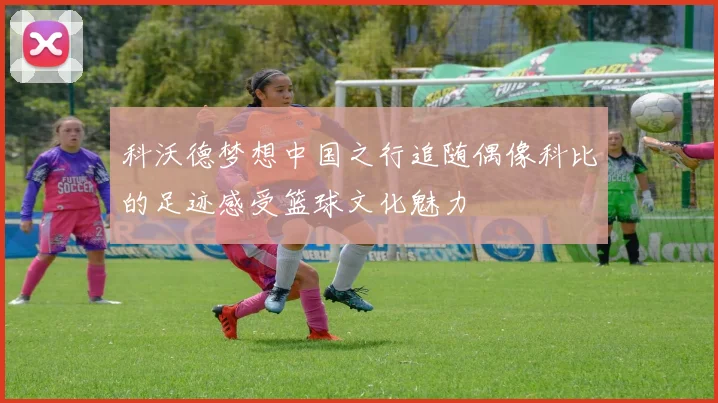 科沃德梦想中国之行追随偶像科比的足迹感受篮球文化魅力