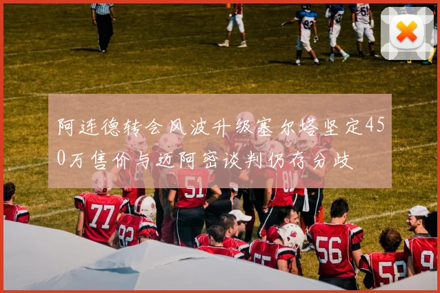 阿连德转会风波升级塞尔塔坚定450万售价与迈阿密谈判仍存分歧