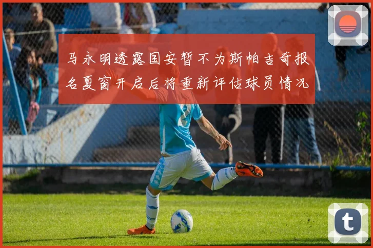 马永明透露国安暂不为斯帕吉奇报名夏窗开启后将重新评估球员情况