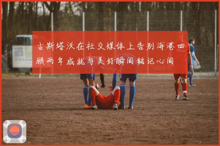 古斯塔沃在社交媒体上告别海港回顾两年成就与美好瞬间铭记心间