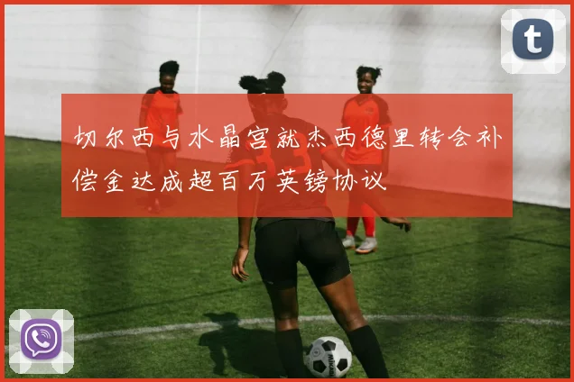 切尔西与水晶宫就杰西德里转会补偿金达成超百万英镑协议