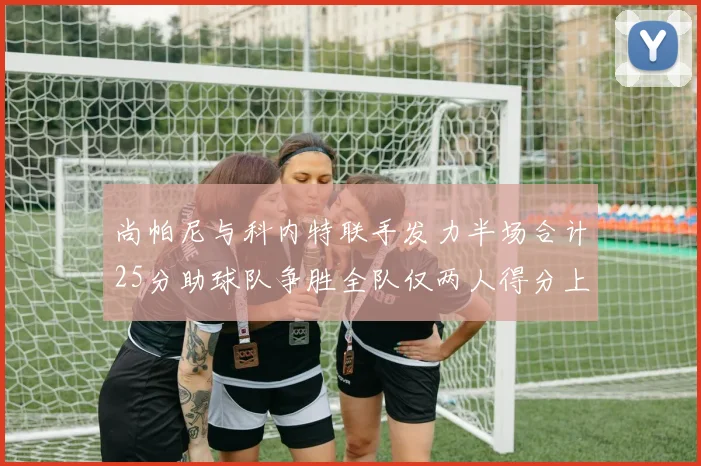 尚帕尼与科内特联手发力半场合计25分助球队争胜全队仅两人得分上双