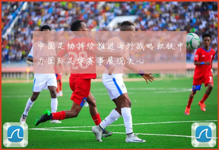 中国足协持续推进海外战略积极申办国际足球赛事展现决心