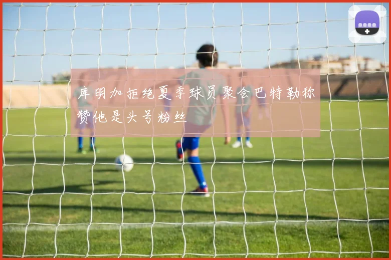 库明加拒绝夏季球员聚会巴特勒称赞他是头号粉丝