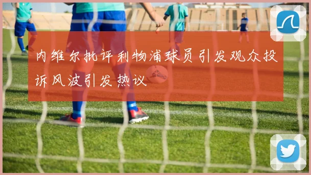 内维尔批评利物浦球员引发观众投诉风波引发热议