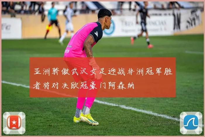 亚洲骄傲武汉女足迎战非洲冠军胜者将对决欧冠豪门阿森纳