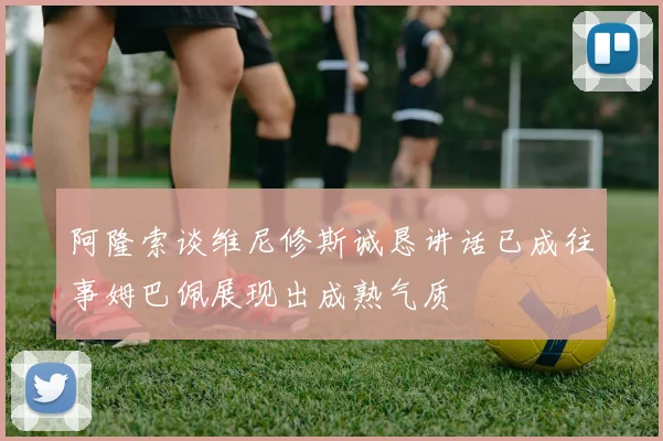 阿隆索谈维尼修斯诚恳讲话已成往事姆巴佩展现出成熟气质