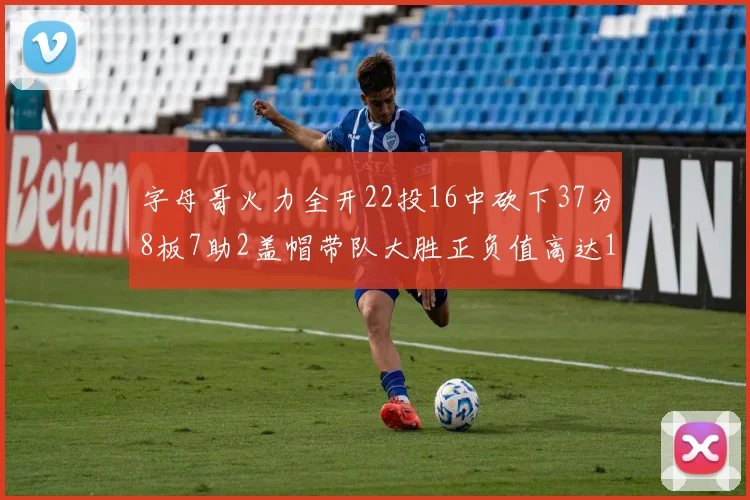 字母哥火力全开22投16中砍下37分8板7助2盖帽带队大胜正负值高达18