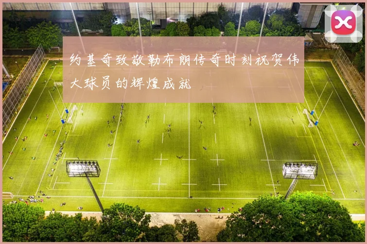 约基奇致敬勒布朗传奇时刻祝贺伟大球员的辉煌成就