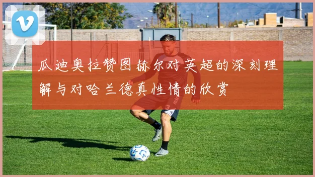 瓜迪奥拉赞图赫尔对英超的深刻理解与对哈兰德真性情的欣赏