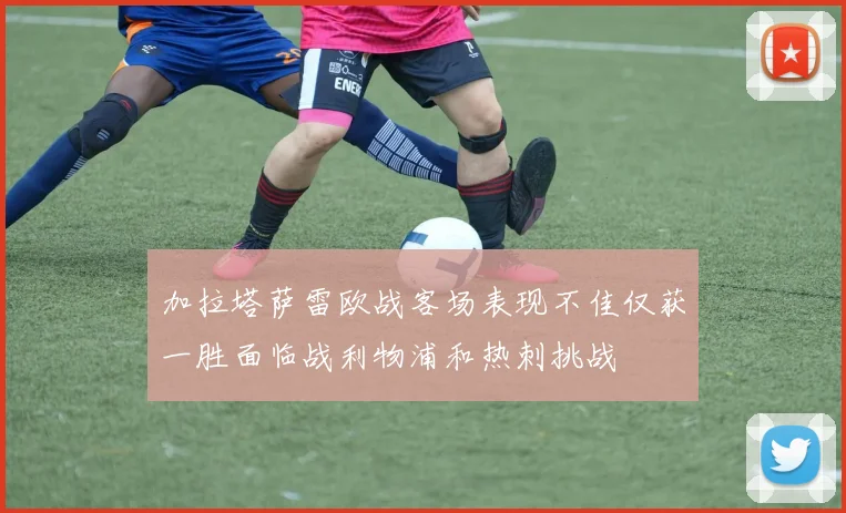 加拉塔萨雷欧战客场表现不佳仅获一胜面临战利物浦和热刺挑战